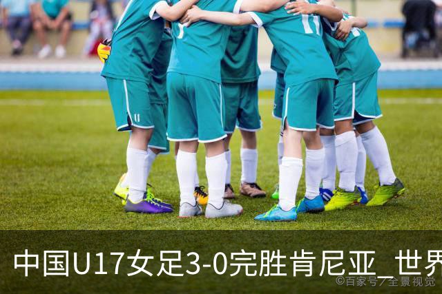 中国U17女足3-0完胜肯尼亚 世界杯首战告捷展现夺冠潜力
