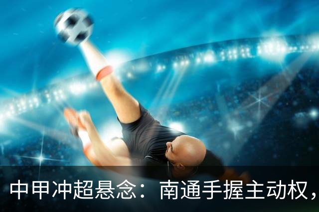中甲冲超悬念：南通手握主动权，三队仅差2分谁能抢到最后门票？