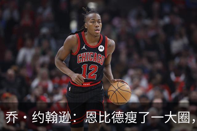 乔·约翰逊：恩比德瘦了一大圈，但已没了爆发力