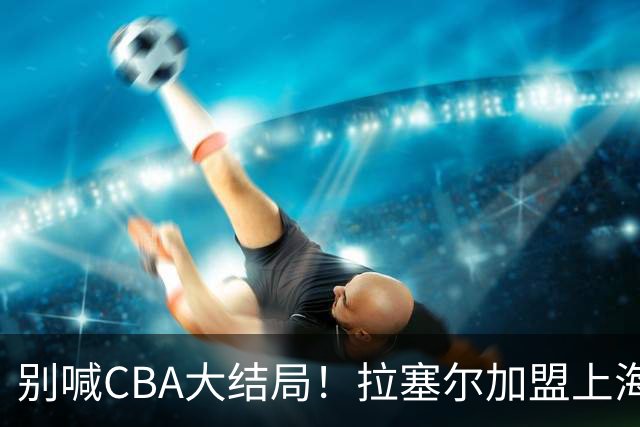 别喊CBA大结局！拉塞尔加盟上海看似无解，三大硬伤难复制马布里传奇