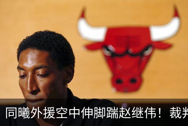 同曦外援空中伸脚踹赵继伟！裁判吹罚违体犯规