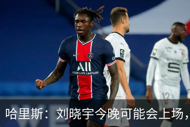 哈里斯：刘晓宇今晚可能会上场，告诉队员我们要一场一场打