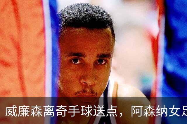 威廉森离奇手球送点，阿森纳女足两球领先遭巴黎FC逼平