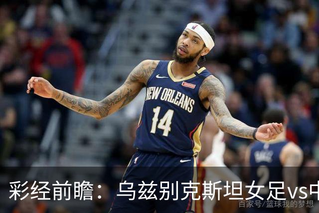 彩经前瞻：乌兹别克斯坦女足vs中国女足，看好中国女足小胜