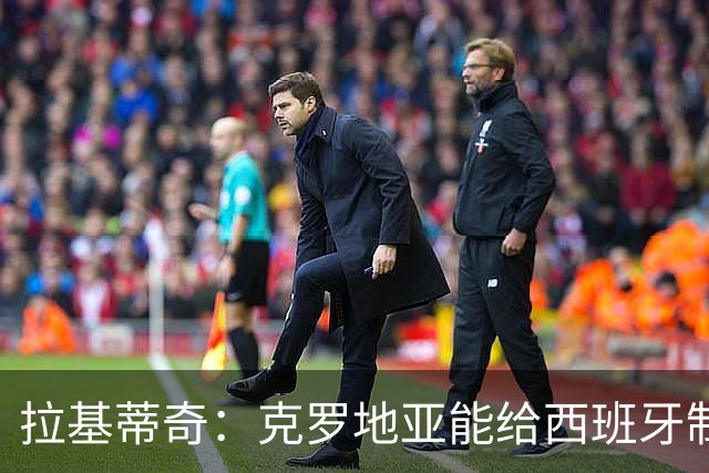 拉基蒂奇：克罗地亚能给西班牙制造麻烦；小武什未来能效力皇萨