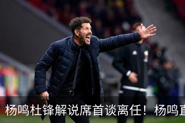 杨鸣杜锋解说席首谈离任！杨鸣直言：外援主导时代，外教沟通链路更短