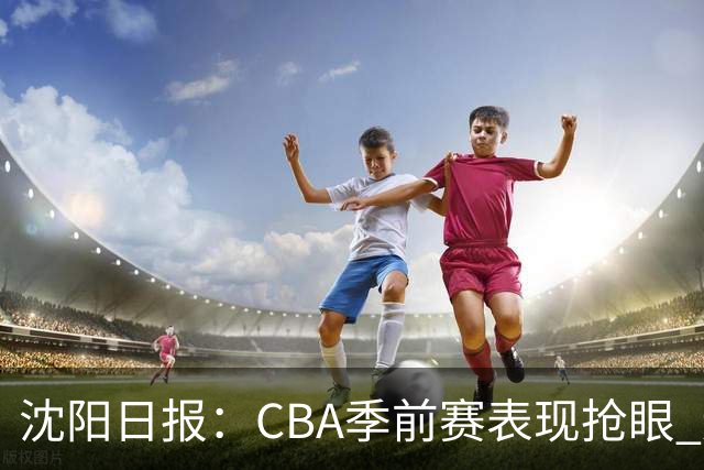 沈阳日报：CBA季前赛表现抢眼 辽篮新赛季期待重振雄风