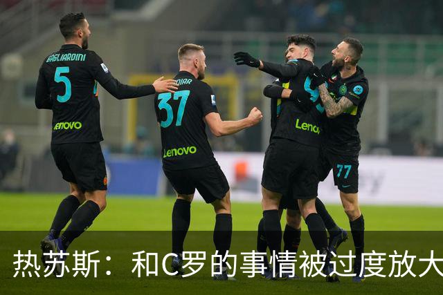 热苏斯：和C罗的事情被过度放大但实际没有问题 不会向任何人道歉