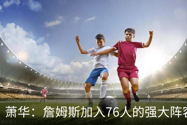 萧华：詹姆斯加入76人的强大阵容 这让他们与尼克斯对决更加精彩