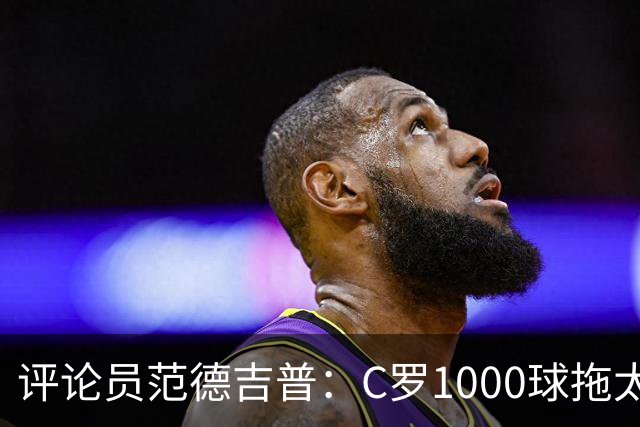 评论员范德吉普：C罗1000球拖太久，踢得烂透了