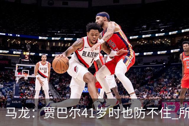 马龙：贾巴尔41岁时也防不住 所有人都知道他要用天勾却无法阻止