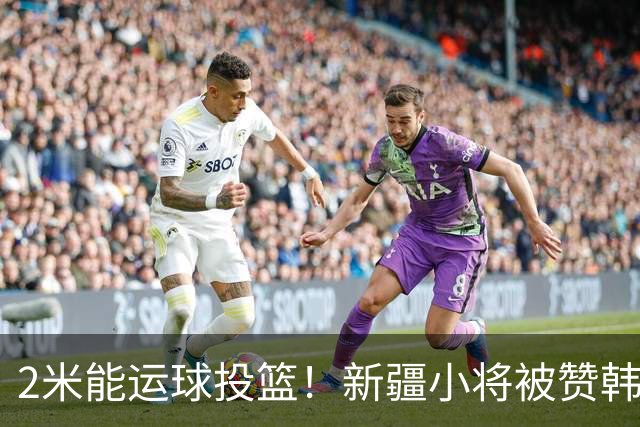 2米能运球投篮！新疆小将被赞韩旭第2 张子宇曹熙琛女篮人才井喷